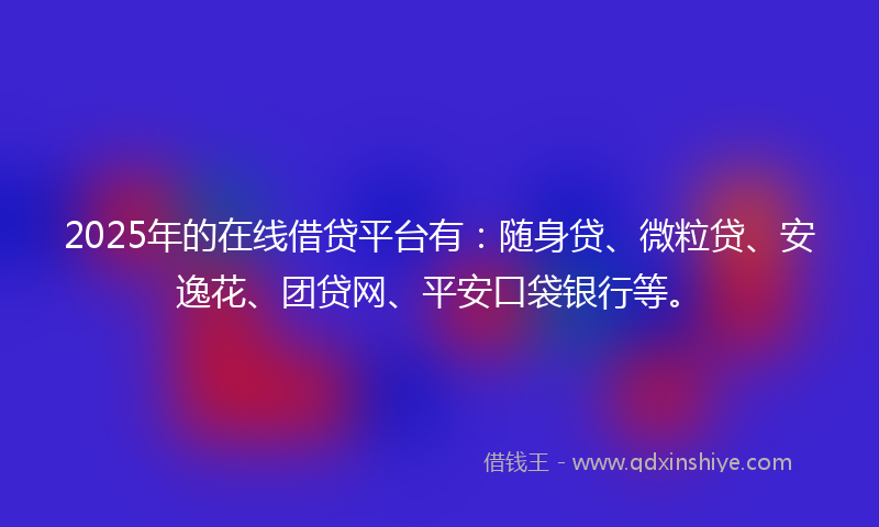 2025年的在线借贷平台有：随身贷、微粒贷、安逸花、团贷网、平安口袋银行等。