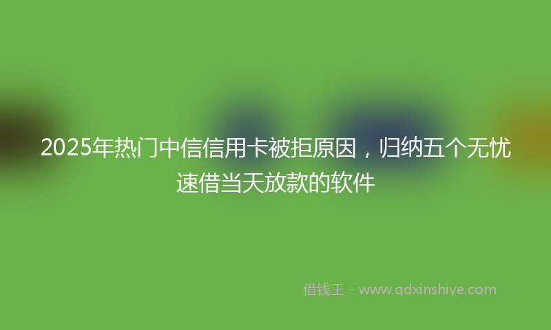 2025年热门中信信用卡被拒原因，归纳五个无忧速借当天放款的软件