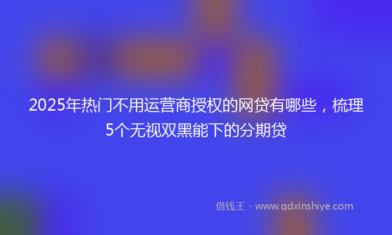 2025年热门不用运营商授权的网贷有哪些，梳理5个无视双黑能下的分期贷