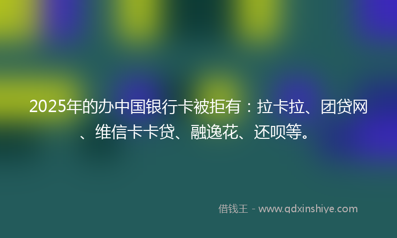 2025年的办中国银行卡被拒有：拉卡拉、团贷网、维信卡卡贷、融逸花、还呗等。