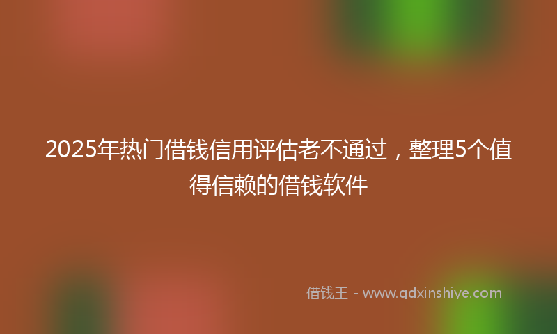 2025年热门借钱信用评估老不通过,整理5个值得信赖的借钱软件