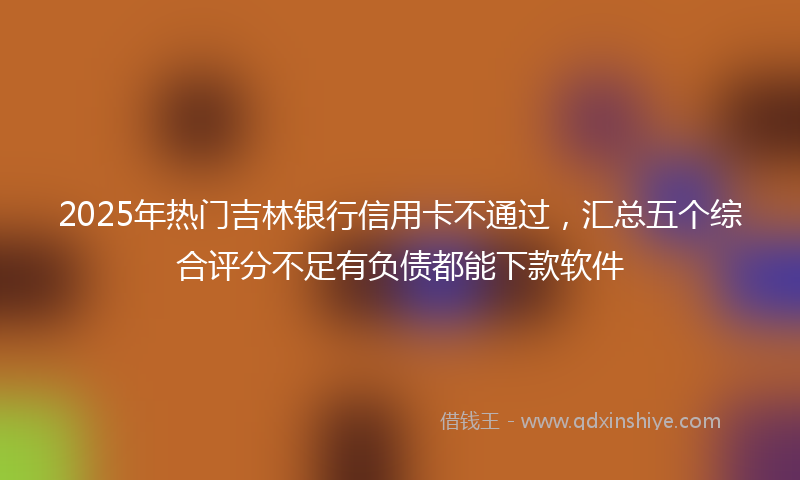 2025年热门吉林银行信用卡不通过，汇总五个综合评分不足有负债都能下款软件