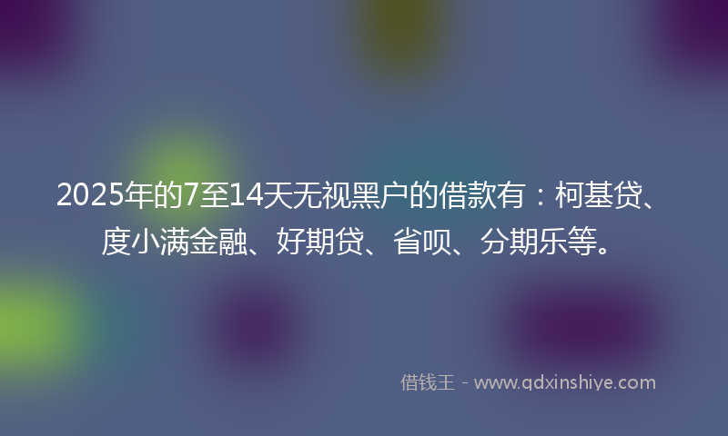 2025年的7至14天无视黑户的借款有：柯基贷、度小满金融、好期贷、省呗、分期乐等。