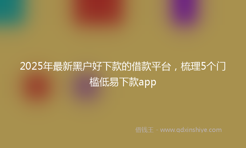 2025年最新黑户好下款的借款平台，梳理5个门槛低易下款app