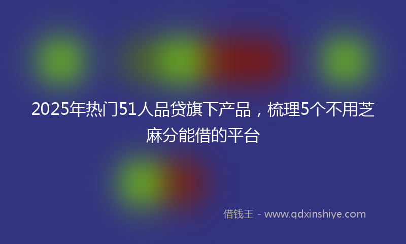 2025年热门51人品贷旗下产品，梳理5个不用芝麻分能借的平台