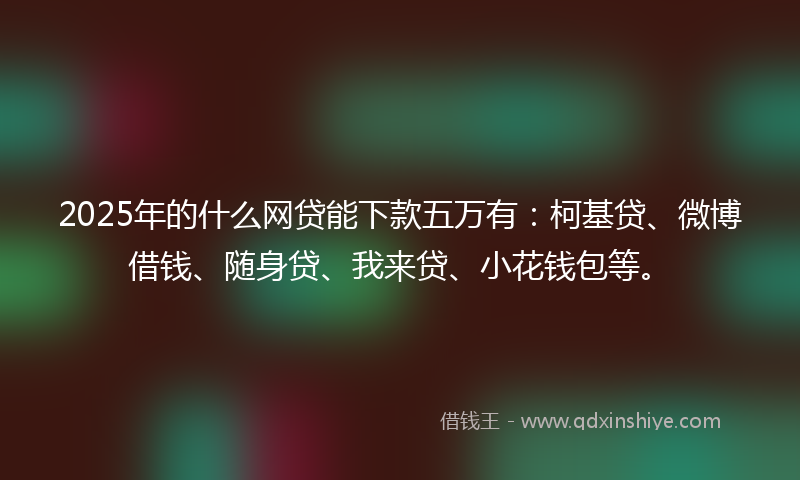 2025年的什么网贷能下款五万有：柯基贷、微博借钱、随身贷、我来贷、小花钱包等。