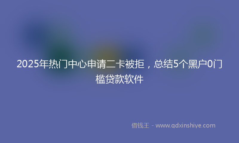 2025年热门中心申请二卡被拒，总结5个黑户0门槛贷款软件