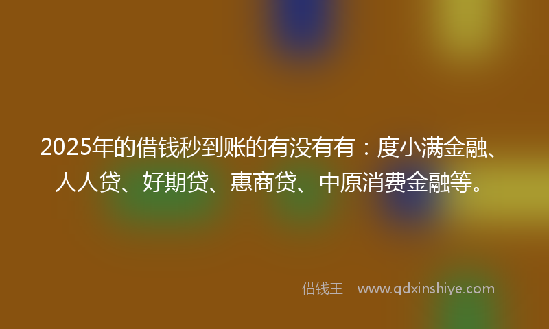 2025年的借钱秒到账的有没有有：度小满金融、人人贷、好期贷、惠商贷、中原消费金融等。