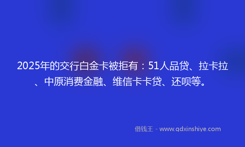 2025年的交行白金卡被拒有：51人品贷、拉卡拉、中原消费金融、维信卡卡贷、还呗等。