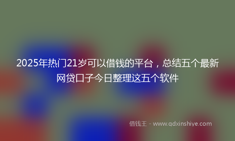 2025年热门21岁可以借钱的平台，总结五个最新网贷口子今日整理这五个软件