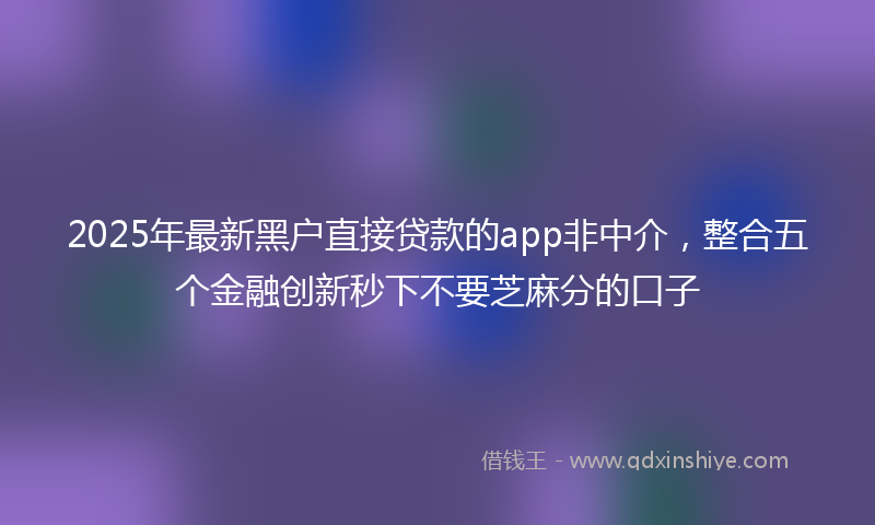 2025年最新黑户直接贷款的app非中介，整合五个金融创新秒下不要芝麻分的口子