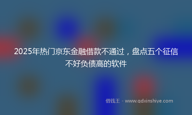 2025年热门京东金融借款不通过，盘点五个征信不好负债高的软件