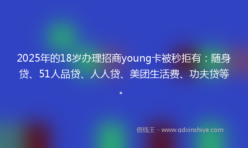 2025年的18岁办理招商young卡被秒拒有：随身贷、51人品贷、人人贷、美团生活费、功夫贷等。