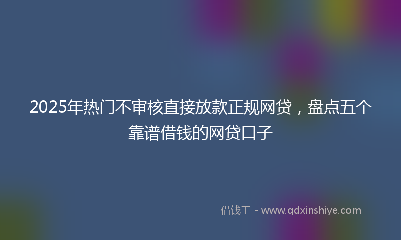 2025年热门不审核直接放款正规网贷，盘点五个靠谱借钱的网贷口子
