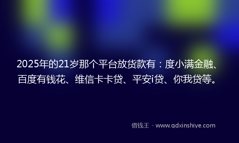 2025年的21岁那个平台放货款有：度小满金融、百度有钱花、维信卡卡贷、平安i贷、你我贷等。