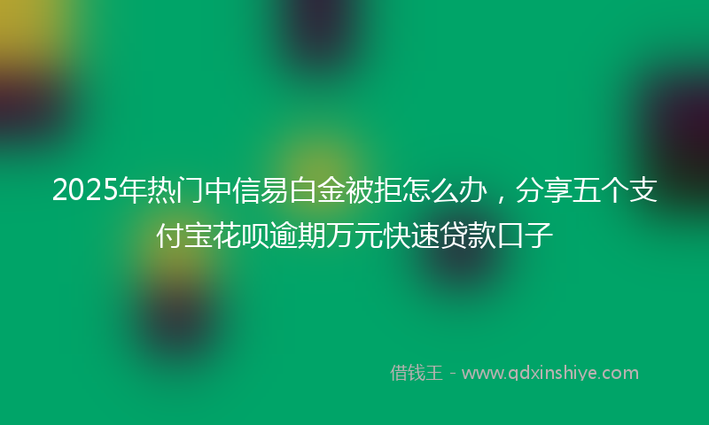 2025年热门中信易白金被拒怎么办，分享五个支付宝花呗逾期万元快速贷款口子