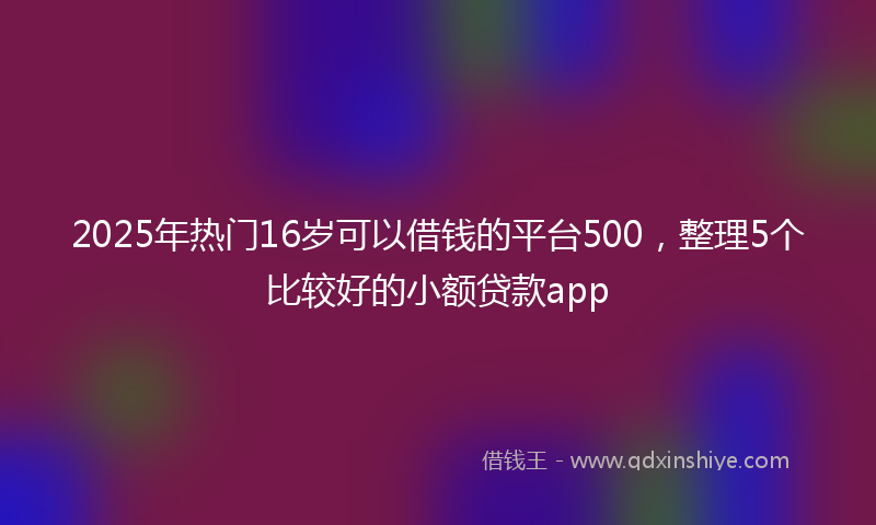 2025年热门16岁可以借钱的平台500，整理5个比较好的小额贷款app