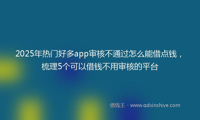 2025年热门好多app审核不通过怎么能借点钱，梳理5个可以借钱不用审核的平台
