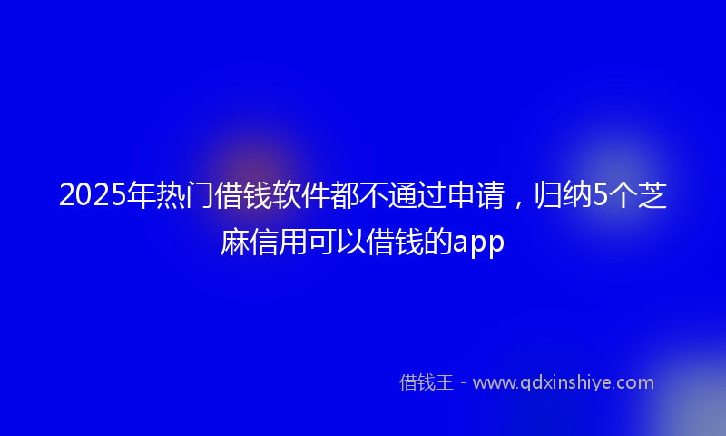 2025年热门借钱软件都不通过申请，归纳5个芝麻信用可以借钱的app