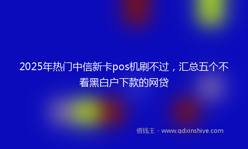 2025年热门中信新卡pos机刷不过，汇总五个不看黑白户下款的网贷