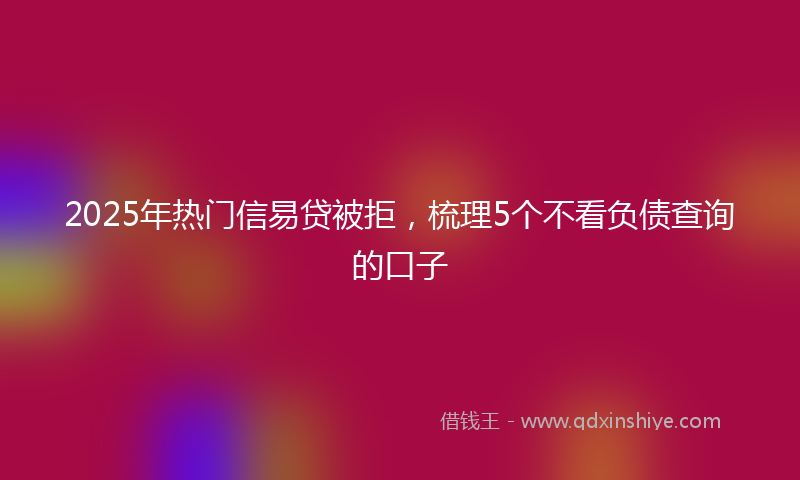 2025年热门信易贷被拒，梳理5个不看负债查询的口子