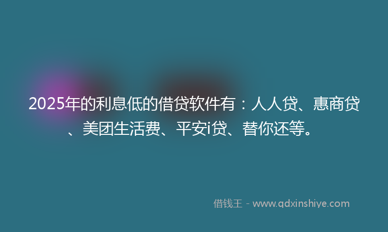 2025年的利息低的借贷软件有：人人贷、惠商贷、美团生活费、平安i贷、替你还等。