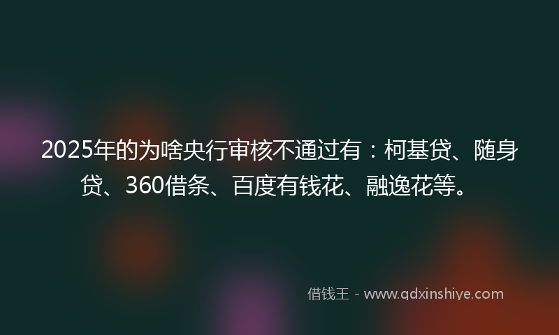 2025年的为啥央行审核不通过有：柯基贷、随身贷、360借条、百度有钱花、融逸花等。