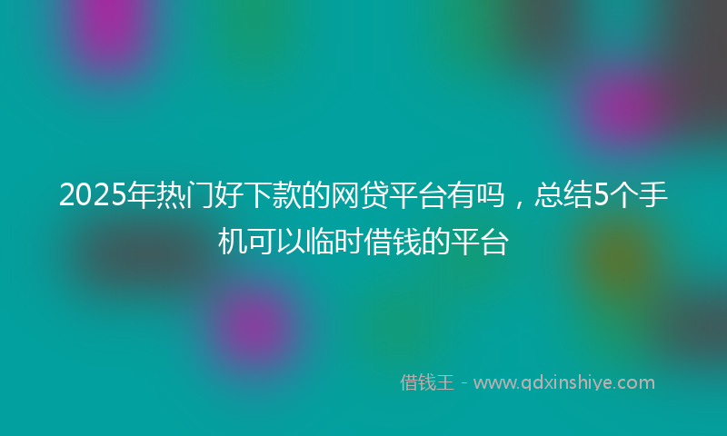 2025年热门好下款的网贷平台有吗，总结5个手机可以临时借钱的平台
