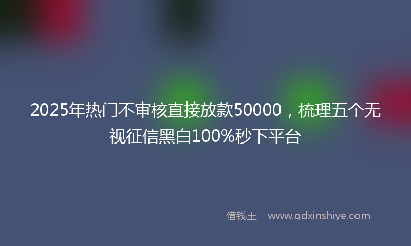 2025年热门不审核直接放款50000，梳理五个无视征信黑白100%秒下平台