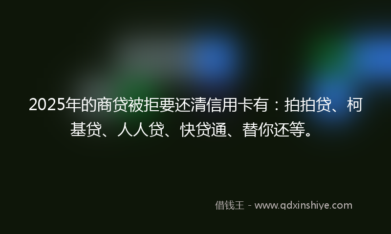 2025年的商贷被拒要还清信用卡有：拍拍贷、柯基贷、人人贷、快贷通、替你还等。