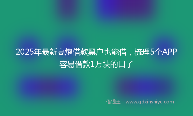 2025年最新高炮借款黑户也能借，梳理5个APP容易借款1万块的口子