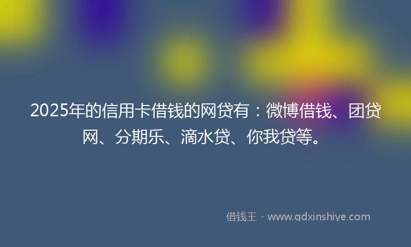 2025年的信用卡借钱的网贷有：微博借钱、团贷网、分期乐、滴水贷、你我贷等。