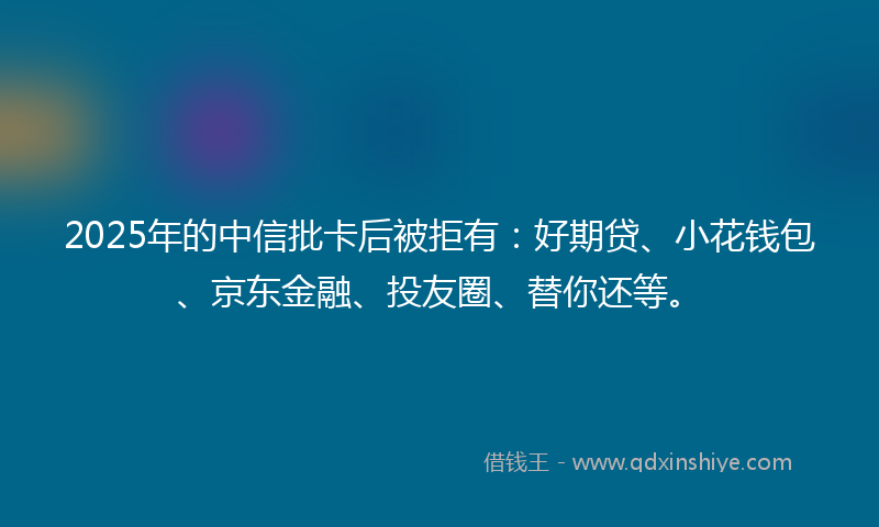 2025年的中信批卡后被拒有：好期贷、小花钱包、京东金融、投友圈、替你还等。