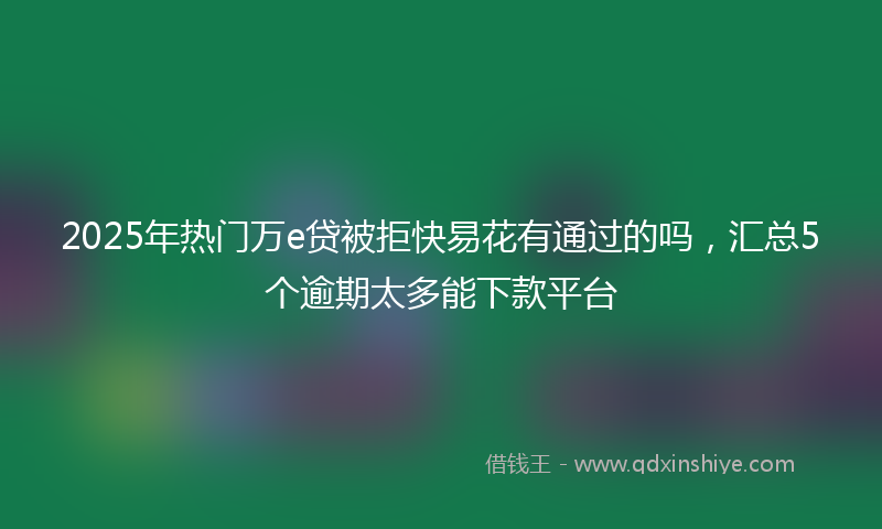 2025年热门万e贷被拒快易花有通过的吗，汇总5个逾期太多能下款平台