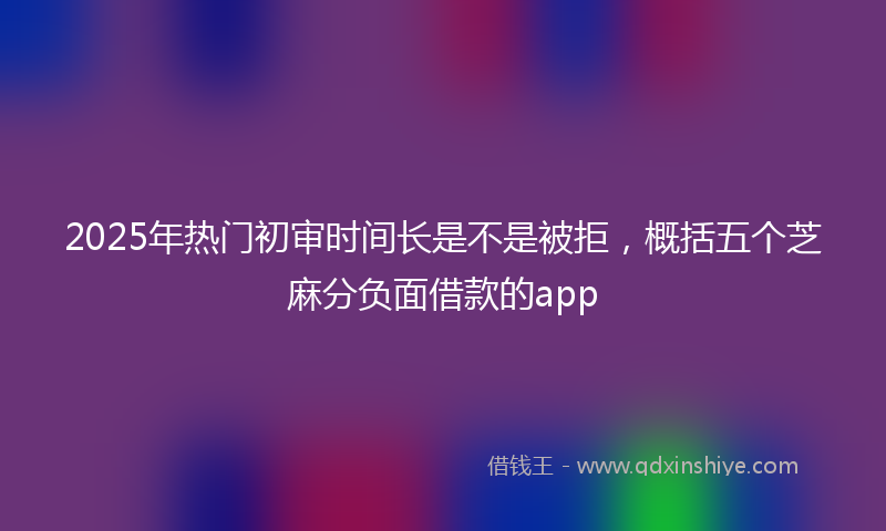 2025年热门初审时间长是不是被拒，概括五个芝麻分负面借款的app