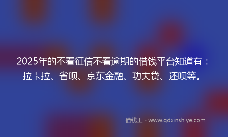 2025年的不看征信不看逾期的借钱平台知道有：拉卡拉、省呗、京东金融、功夫贷、还呗等。