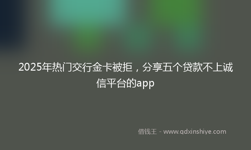 2025年热门交行金卡被拒，分享五个贷款不上诚信平台的app