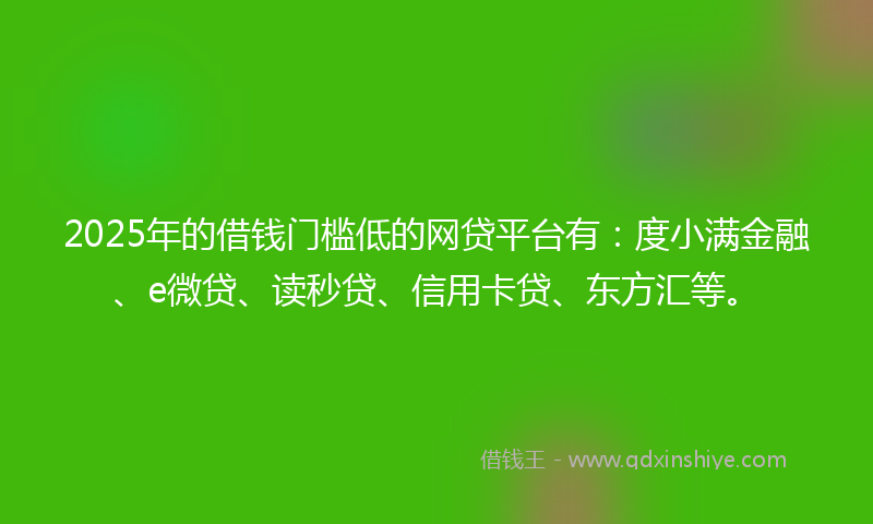 2025年的借钱门槛低的网贷平台有：度小满金融、e微贷、读秒贷、信用卡贷、东方汇等。