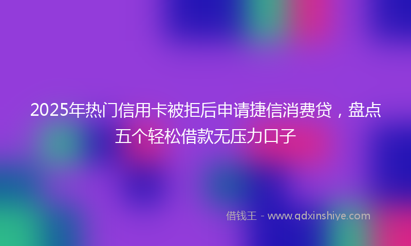 2025年热门信用卡被拒后申请捷信消费贷，盘点五个轻松借款无压力口子