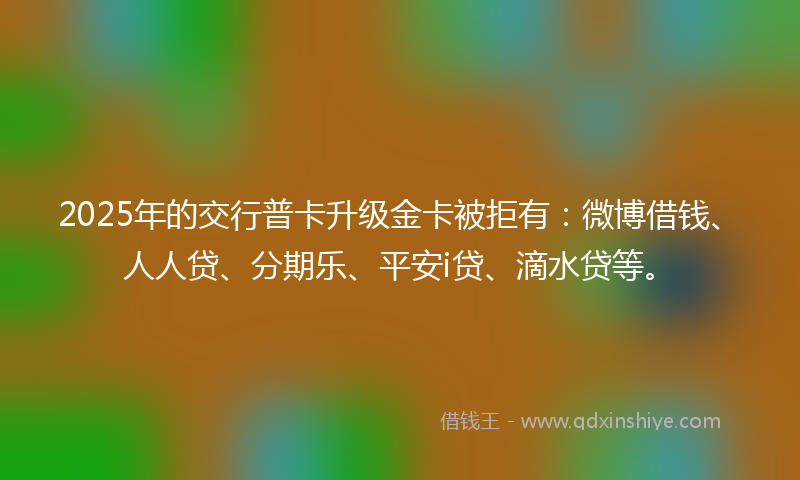 2025年的交行普卡升级金卡被拒有：微博借钱、人人贷、分期乐、平安i贷、滴水贷等。