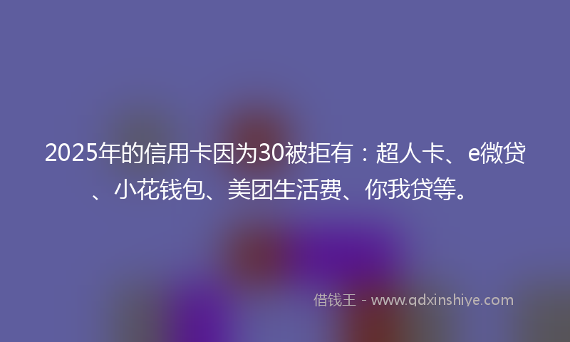 2025年的信用卡因为30被拒有：超人卡、e微贷、小花钱包、美团生活费、你我贷等。