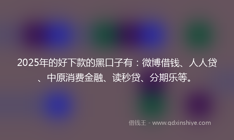 2025年的好下款的黑口子有：微博借钱、人人贷、中原消费金融、读秒贷、分期乐等。