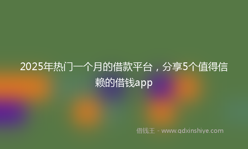 2025年热门一个月的借款平台，分享5个值得信赖的借钱app