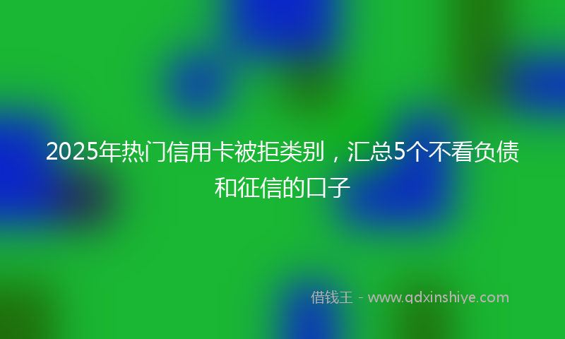 2025年热门信用卡被拒类别，汇总5个不看负债和征信的口子