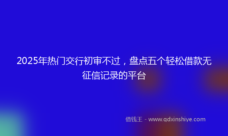 2025年热门交行初审不过，盘点五个轻松借款无征信记录的平台