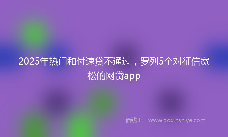 2025年热门和付速贷不通过，罗列5个对征信宽松的网贷app