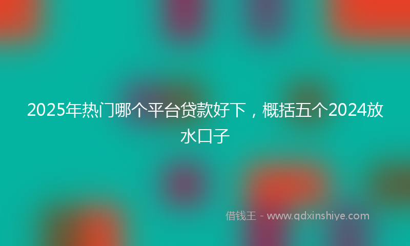 2025年热门哪个平台贷款好下，概括五个2024放水口子