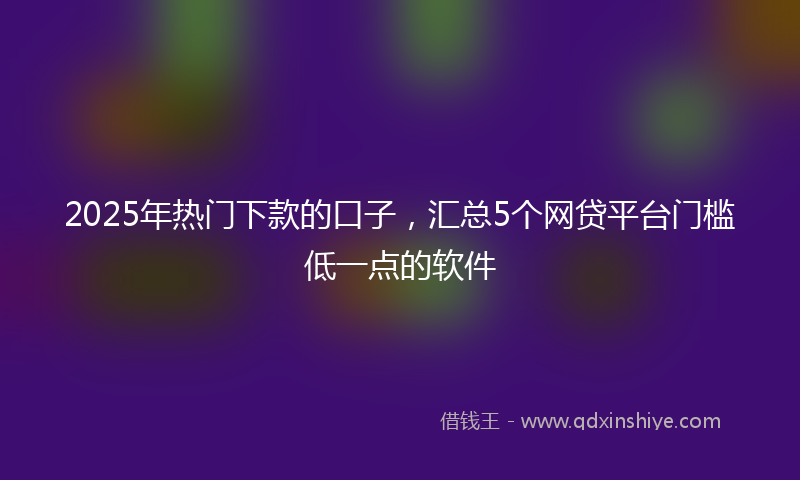 2025年热门下款的口子，汇总5个网贷平台门槛低一点的软件