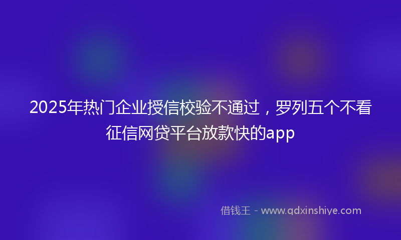 2025年热门企业授信校验不通过，罗列五个不看征信网贷平台放款快的app