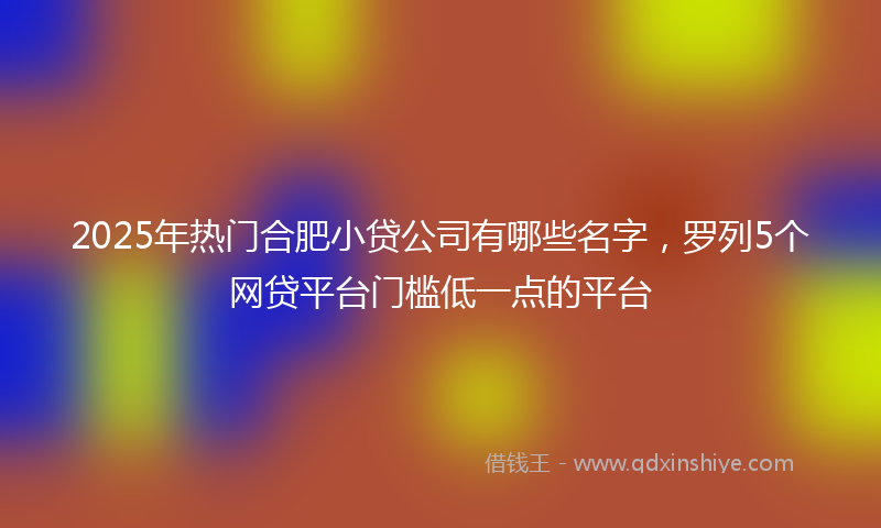 2025年热门合肥小贷公司有哪些名字，罗列5个网贷平台门槛低一点的平台